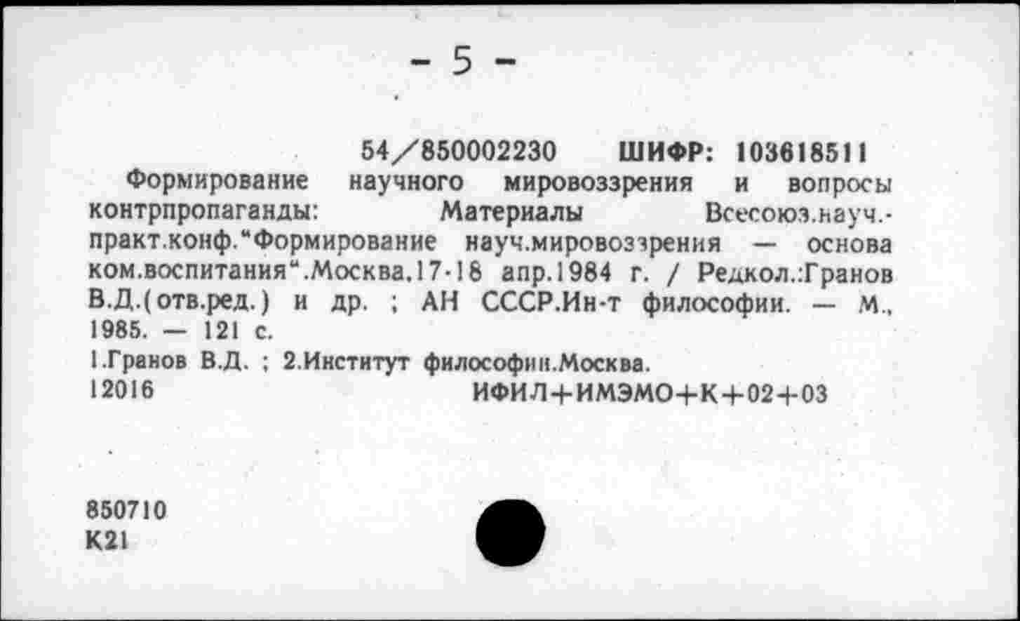 ﻿- 5 -
54/850002230 ШИФР: 103618511
Формирование научного мировоззрения и вопросы контрпропаганды:	Материалы Всесоюз.ьауч.-
практ.конф.“Формирование науч.мировоззрения — основа ком.воспитания“.Москва.17-18 апр.1984 г. / Редкол.Транов В.Д.(отв.ред.) и др. ; АН СССР.Ин-т философии. — М., 1985. - 121 с.
1.Гранов В.Д. ; 2.Институт философ» ».Москва.
12016	ИФИЛ+ИМЭМО+К+02+03
850710 К21